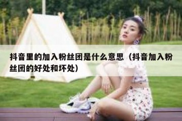 抖音里的加入粉丝团是什么意思（抖音加入粉丝团的好处和坏处）