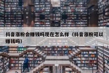 抖音涨粉会赚钱吗现在怎么样（抖音涨粉可以赚钱吗）