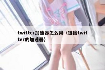 twitter加速器怎么用（链接twitter的加速器）