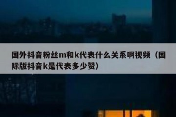 国外抖音粉丝m和k代表什么关系啊视频（国际版抖音k是代表多少赞）