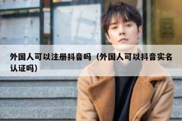 外国人可以注册抖音吗（外国人可以抖音实名认证吗）