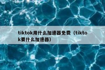 tiktok用什么加速器免费（tiktok要什么加速器）