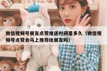 微信视频号朋友点赞推送时间是多久（微信视频号点赞会马上推荐给朋友吗）