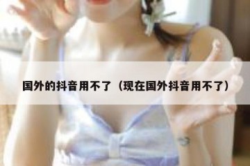 国外的抖音用不了（现在国外抖音用不了）