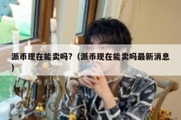 派币现在能卖吗?（派币现在能卖吗最新消息）