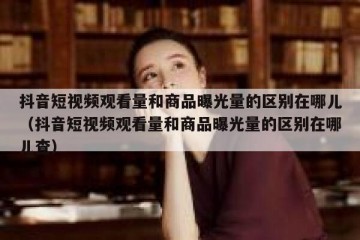 抖音短视频观看量和商品曝光量的区别在哪儿（抖音短视频观看量和商品曝光量的区别在哪儿查）