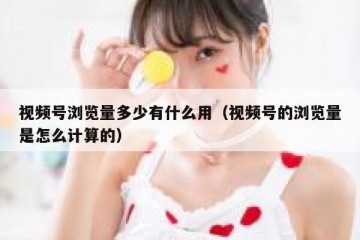 视频号浏览量多少有什么用（视频号的浏览量是怎么计算的）