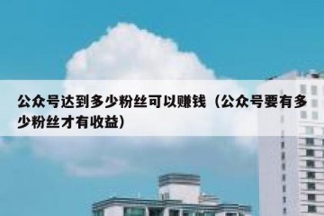 公众号达到多少粉丝可以赚钱（公众号要有多少粉丝才有收益）