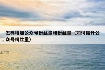 怎样增加公众号粉丝量和粉丝量（如何提升公众号粉丝量）