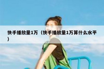 快手播放量1万（快手播放量1万算什么水平）