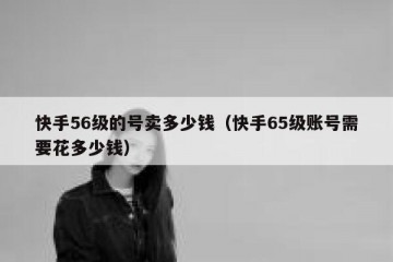 快手56级的号卖多少钱（快手65级账号需要花多少钱）