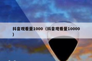 抖音观看量1000（抖音观看量10000）