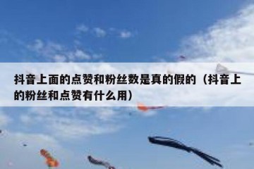 抖音上面的点赞和粉丝数是真的假的（抖音上的粉丝和点赞有什么用）