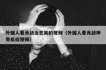 外国人看肖战治愈笑的视频（外国人看肖战神奇反应视频）