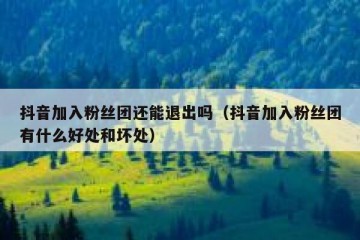 抖音加入粉丝团还能退出吗（抖音加入粉丝团有什么好处和坏处）