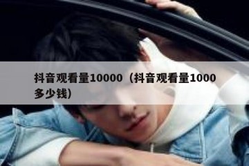 抖音观看量10000（抖音观看量1000多少钱）
