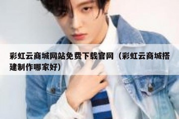 彩虹云商城网站免费下载官网（彩虹云商城搭建制作哪家好）