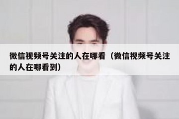 微信视频号关注的人在哪看（微信视频号关注的人在哪看到）