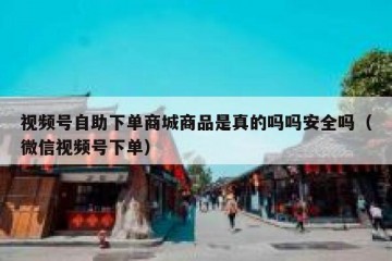 视频号自助下单商城商品是真的吗吗安全吗（微信视频号下单）