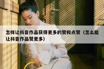 怎样让抖音作品获得更多的赞和点赞（怎么能让抖音作品赞更多）