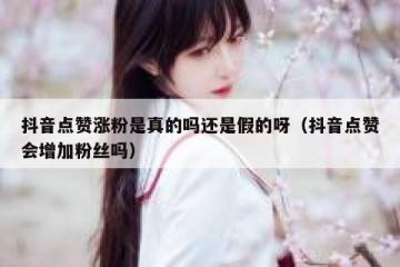 抖音点赞涨粉是真的吗还是假的呀（抖音点赞会增加粉丝吗）