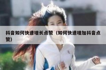 抖音如何快速增长点赞（如何快速增加抖音点赞）