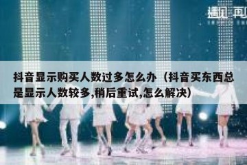 抖音显示购买人数过多怎么办（抖音买东西总是显示人数较多,稍后重试,怎么解决）