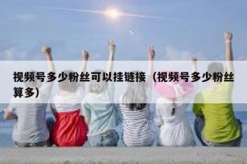 视频号多少粉丝可以挂链接（视频号多少粉丝算多）