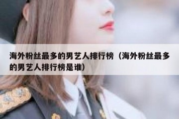 海外粉丝最多的男艺人排行榜（海外粉丝最多的男艺人排行榜是谁）