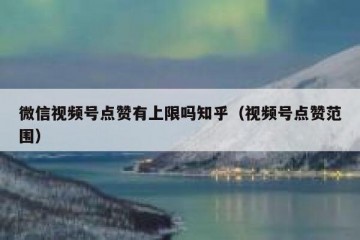 微信视频号点赞有上限吗知乎（视频号点赞范围）
