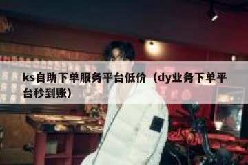 ks自助下单服务平台低价（dy业务下单平台秒到账）