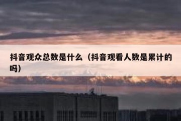 抖音观众总数是什么（抖音观看人数是累计的吗）
