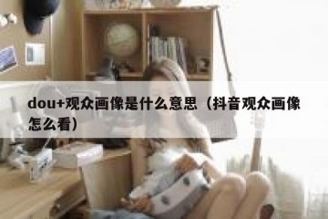 dou+观众画像是什么意思（抖音观众画像怎么看）