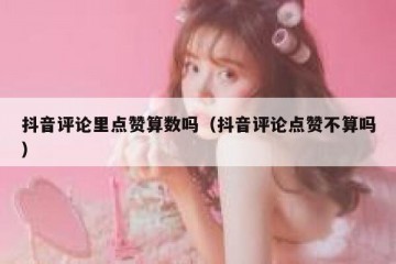 抖音评论里点赞算数吗（抖音评论点赞不算吗）