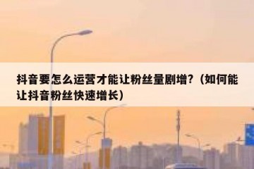 抖音要怎么运营才能让粉丝量剧增?（如何能让抖音粉丝快速增长）