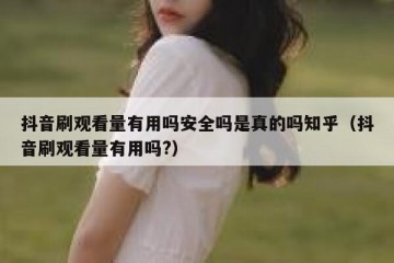 抖音刷观看量有用吗安全吗是真的吗知乎（抖音刷观看量有用吗?）