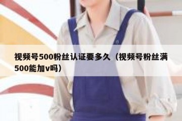 视频号500粉丝认证要多久（视频号粉丝满500能加v吗）