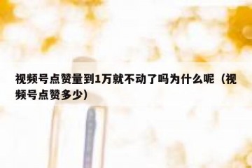 视频号点赞量到1万就不动了吗为什么呢（视频号点赞多少）