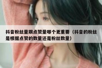 抖音粉丝量跟点赞量哪个更重要（抖音的粉丝是根据点赞的数量还是粉丝数量）