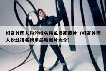 抖音外国人粉丝排名榜单最新图片（抖音外国人粉丝排名榜单最新图片大全）