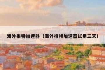 海外推特加速器（海外推特加速器试用三天）