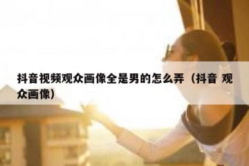 抖音视频观众画像全是男的怎么弄（抖音 观众画像）