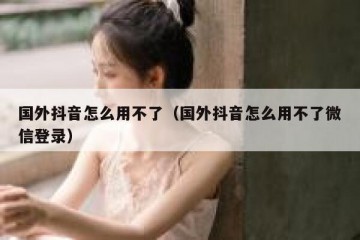 国外抖音怎么用不了（国外抖音怎么用不了微信登录）