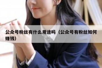 公众号粉丝有什么用途吗（公众号有粉丝如何赚钱）