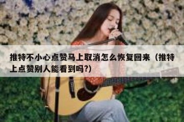 推特不小心点赞马上取消怎么恢复回来（推特上点赞别人能看到吗?）