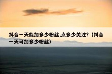 抖音一天能加多少粉丝,点多少关注?（抖音一天可加多少粉丝）