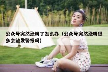 公众号突然涨粉了怎么办（公众号突然涨粉很多会触发警报吗）