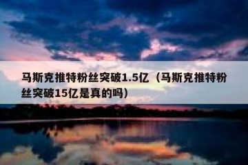 马斯克推特粉丝突破1.5亿（马斯克推特粉丝突破15亿是真的吗）