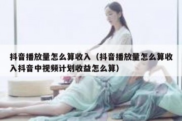 抖音播放量怎么算收入（抖音播放量怎么算收入抖音中视频计划收益怎么算）