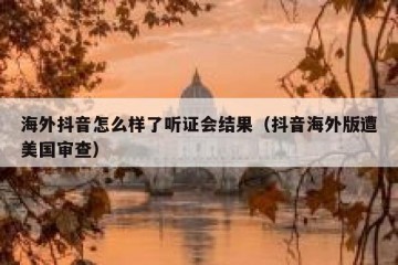 海外抖音怎么样了听证会结果（抖音海外版遭美国审查）